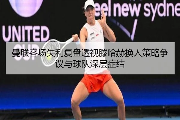 曼联客场失利复盘透视滕哈赫换人策略争议与球队深层症结